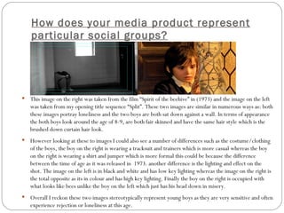 How does your media product represent particular social groups? This image on the right was taken from the film “Spirit of the beehive” in (1973) and the image on the left was taken from my opening title sequence “Split”. These two images are similar in numerous ways as: both these images portray loneliness and the two boys are both sat down against a wall. In terms of appearance the both boys look around the age of 8-9, are both fair skinned and have the same hair style which is the brushed down curtain hair look. However looking at these to images I could also see a number of differences such as the costume/clothing of the boys, the boy on the right is wearing a tracksuit and trainers which is more casual whereas the boy on the right is wearing a shirt and jumper which is more formal this could be because the difference between the time of age as it was released in  1973. another difference is the lighting and effect on the shot. The image on the left is in black and white and has low key lighting whereas the image on the right is the total opposite as its in colour and has high key lighting. Finally the boy on the right is occupied with what looks like bees unlike the boy on the left which just has his head down in misery. Overall I reckon these two images stereotypically represent young boys as they are very sensitive and often experience rejection or loneliness at this age. 