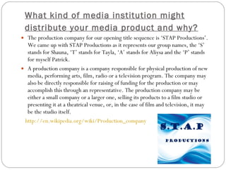 What kind of media institution might distribute your media product and why?   The production company for our opening title sequence is ‘STAP Productions’. We came up with STAP Productions as it represents our group names, the ‘S’ stands for Shauna, ‘T’ stands for Tayla, ‘A’ stands for Aliysa and the ‘P’ stands for myself Patrick.  A production company is a company responsible for physical production of new media, performing arts, film, radio or a television program. The company may also be directly responsible for raising of funding for the production or may accomplish this through an representative. The production company may be either a small company or a larger one, selling its products to a film studio or presenting it at a theatrical venue, or, in the case of film and television, it may be the studio itself.  http:// en.wikipedia.org/wiki/Production_company   