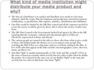 What kind of media institution might distribute your media product and why? The idea of a distributer is to market and distribute new media to television channels, fund the script,  film development and production, inward investment, certification, co-production, film exports, statistics, distribution and exhibition. Our film would be funded by the UK film council and all the expenses needed to create the movie would be given by them, this is where the money would come from. The UK Film Council is the Government-backed lead agency for film in the UK ensuring that the economic, cultural and educational aspects of film are effectively represented at home and abroad. The various people are named in the titles to show who done what to give credit to those who helped make the themes or to even attract some people into watching the film if they see a big name such as a celebrity staring in the film. A few of the jobs that appear in the titles include cinematographer, actor, director, music, producer etc. Our film “Split” is similar institutionally to  ”Dr. hyde and Mr. jeckyll” (1931) as the story is based on scientist which secretly has two sides to him when he drinks the potion. It is released in the same way as our thriller “Split” as the man also secretly has two sides to him hence the name “Split”. 