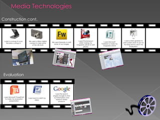 Media TechnologiesConstruction cont.I used screen grabber to print screen shots to put on my blog and to use in my evaluation.I used PhotoImpact whilst making my magazine article to edit photosI used a scanner to scan the press cuttings inWe used a Nikon digital camera to take some of the still shotsI used Microsoft Publisher to make my magazine articleWe used Fireworksto edit some of our imagesEvaluationI used the search engine Google to find out information and research similar productsI used Microsoft PowerPoint to make my evaluation presentationI used word to draft my ideas