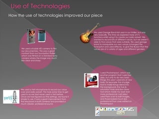 Use of TechnologiesHow the use of technologies improved our pieceWe used Garage Band last year in our thriller, but only very basically. This time we explored more of it’s functions whilst using it to create our radio advert. We wanted to record lots of different voices, but we weren’t able to find voices that were suitable. We used garage band to manipulate our own voices (changed the tone/pitch and used effects), to give the illusion that the voices are of a variety of ages and different genders.We used a Kodak HD camera to film our documentary. This was a great contrast from our foundation thriller which was filmed on a standard Sony camera where the image was much less clear and sharp.I used PhotoImpact, which was another program that I used last year, but only to do very basic things. This year I used lots of new tools, for example the smudge tool to make things blend into the background, the hue & saturation tools and the clone tool which made my work look more professional. Last year I used Paint a lot to edit images, and those looked much less professional than ones edited on PhotoImpact.We used a Yeti microphone to record our voice over and radio advert. This took some time to get used to as we had never used a Yeti before. Once we had figured out the settings, we found it simple to use. It was a great improvement from the Macbook in-built cameras and provided a much clearer, professional sound. 