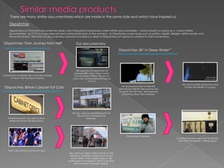 Similar media productsThere are many similar documentaries which are made in the same style and which have inspired us. DispatchesDispatches is a Channel 4 documentary series, which frequently broadcasts current affairs documentaries. I would classify our piece as a ‘current affairs documentary’, as CCTV is a very relevant and controversial topic at the moment.  As Dispatches covers issues such as politics, health. Religion, British society and the environment, I feel that our documentary could be included in a series of Dispatches as it seems to conform to their conventions.‘Dispatches: Train Journey from Hell’Our documentaryhttp://www.youtube.com/watch?v=kPI5tR1G-m8‘Dispatches: BP: In Deep Water”’http://www.channel4.com/programmes/dispatches/4od#3176547We used lots of screenshots for example BBC news, Crime watch, and Guardian Online. This was to show how controversial and topical  CCTV is.Screenshots of internet sites (YouTube) helping to show  that the issue is topical.We used a similar anonymous shot to hide the identity of a pupil.An anonymous shot to hide the interviewees identity because he was a worker from BP who  was exposing something about the company.‘Dispatches: Britain’s Secret Fat Cats’http://www.channel4.com/programmes/dispatches/4od#3173562We also used an establishing shot of the school to introduce the interview.Establishing shots are used to show where the action will take place.On location interviewsLocation interviews are used to illustrate what the interviewee is talking aboutShort clips of busy crowds are used.We used busy street shots to break up the interviews, establish a setting and to add some variety to the angles. Shots of the public gives the impression that it is an issue which involves the public directly.
