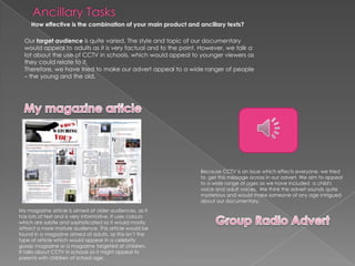 Ancillary TasksHow effective is the combination of your main product and ancillary texts? Our target audience is quite varied. The style and topic of our documentary would appeal to adults as it is very factual and to the point. However, we talk a lot about the use of CCTV in schools, which would appeal to younger viewers as they could relate to it.Therefore, we have tried to make our advert appeal to a wide ranger of people – the young and the old.  My magazine articleBecause CCTV is an issue which effects everyone, we tried to  get this message across in our advert. We aim to appeal to a wide range of ages as we have included  a child's voice and adult voices.  We think the advert sounds quite mysterious and would make someone of any age intrigued about our documentary. My magazine article is aimed at older audiences, as it has lots of text and is very informative. It uses colours which are subtle and sophisticated so it would mostly attract a more mature audience. This article would be found in a magazine aimed at adults, as this isn’t the type of article which would appear in a celebrity gossip magazine or a magazine targeted at children.It talks about CCTV in schools so it might appeal to parents with children of school age.Group Radio Advert