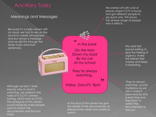 Ancillary TasksWe started off with a list of places where CCTV is found, and got different people to say each one. This shows  the diverse range of people who it effects.Meanings and MessagesBecause it’s a radio advert with no visual, we had to rely on the sound to create atmosphere and put across a messege , and we did this through the tense music and short sentences.“ In the bankOn the trainDown my roadBy my carAt my schoolThey’re always watching.. Friday, DocuTV, 9pm”We used fast paced editing to give the feeling of urgency, make the listener feel uneasy and keep it interesting.‘They’re always watching’ sounds mysterious as we don’t make it clear exactly who is watching and they have to watch the documentary to find out. Although we don’t state exactly who or what is watching, we edited in the noise of a CCTV camera turning, which hints to CCTV.  The ambiguity of the advert would hopefully make people want to watch the documentary and find out more.At the end of the advert we give the details of the documentary so listeners know when and where to watch.