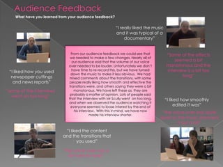 Audience FeedbackWhat have you learned from your audience feedback? “I really liked the music and it was typical of a documentary”From our audience feedback we could see that we needed to make a few changes. Nearly all of our audience said that the volume of our voice over needed to be louder. Unfortunately we don’t have time to re-record this, but we have turned down the music to make it less obvious.  We had mixed comments about the transitions, with some people really liking how smooth and effective the transitions were, and others saying they were a bit monotonous. We have left these as  they are probably a matter of opinion. Lots of people said that the interview with Mr Scully went  on too long, and when we observed the audience watching it everyone seemed to loose interest by the end of his interview.  With this in mind, we have now made his interview shorter.  “Some of the effects seemed a bit monotonous and the interview is a bit too long”“I liked how you used newspaper cuttings and news reports”“some of the interviews went on too long”“I liked how smoothly edited it was”“the voice over was quite quiet so the music drowned it out a bit”“I liked the content and the transitions that you used”“the voice over was a bit hard to hear”