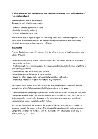 In what ways does your media product use, develop or challenge forms and convention of real media products?<br />To start off with, what is a convention? They can be split into three categories:<br />-Technical (camera techniques & shots)- Symbolic (ie clothing, colours)- Written and audio (music etc).<br />These can be a set of signs that give off a meaning, like a colour in the background. Say a music video was being shot with a red painted wall behind the actors; this could mean either a love scene or perhaps some sort of danger.<br />Music Video<br />Andrew Goodwin came up with a theory that identified a number of key features in music videos. They are:- A relationship between the lyrics and the visuals, with the visuals illustrating, amplifying or contradicting the lyrics.- A relationship between the music and the visuals, with the visuals illustrating, amplifying or contradicting the music.- Genre-related style and iconography present.- Multiple close-ups of the main artist or vocalist.- Voyeurism often plays a major part, especially in relation to females.- Intertextual references to other media texts may be present.He says that music videos are often constructed by the link between the visuals and the song plus the artist. Relationships are built between these in the video.<br />Our video contains some simple conventions, for instance our actress wears a red coat, now this symbolises two things. One that she is in love with the male actor and this is backed up by her search for him when he disappears. She expresses her emotions through facial indications that give us clues to how she’s feeling.<br />And second linking both the visuals to the lyrics you’ll know the song is about the loss of someone through the means of drugs. The redness of the coat secondly indicates danger. Danger that she’s lost her mind and that the male actor isn’t actually real at all, only a picture/memory of her past.<br />Our music video can be compared to similar artists like Greenday and Paramore. The song I’ve chosen from Greenday is called “When September ends” and from Paramore “The only exception”.<br />What’s similar in “When September Ends”?<br />Greenday follows similar conventions to most music videos about loss and love, they have one male character and one main female character who are or were part of a couple then the separation leads to some kind of sadness, depression, a longness for company and even anger. Our two characters are together at the beginning but then become separated, both videos then have scenes of confusion and realisation of the lost one This then leads to the female character looking for the male character through different stages. There are similar shots such as facial close ups. One scene at the end of the Greenday video where she’s looking to the sky, confused is similar to the one in our video when she’s realises he’s disappeared.<br />What’s different in “When September Ends”?<br />The male character is actually real in this video where as in ours he isn’t he’s only a figment of imagination though drugs after his death. So the emotion of the video can be more easily understood by the audience who watch their video. We’ve had to try our hardest to express this emotion but it’s been very hard and I’m not 100 per cent sure if it comes across solidly and it would be something I’d change if I had to do it again. Also our video has the use of drugs in the lyrics whereas Green Day has no mention of any kind of drugs. So again the audience could become easily confused as what’s actually happening in the video with the two characters.<br />What’s similar in “The Only Exception”<br />Again there’s one male character one main female character but this time you’re not so sure what or who the guy is, just like in ours. Is he a partner or just a friend?  Again there is the separation, sadness and depression but this one has clue of a search for a partner after the breakup. She’s goes looking for something, you’re not quite sure what it is and this is exactly like in ours. You see the actress goes looking for something but you’re not sure if it’s the male character or something else, this is when you begin to think; “Is the male character even real?”<br />Differences with paramour: Female is the lead character she is the one in control of the situation and is the one who runs away. Although in our video the female is also the lead character, she’s not a strong one and she comes across as being very confused. This can put the audience in an uneasy place as they’re not sure what’s going on. Also it has a much happier theme, and there is a resolution when they get back together at the end. Our music has no happy resolution only the fading away of the male character.<br />Mise en Scene:<br />The Mise en scene in the Greenday video that can be compared to our video is, the outside scenery contrasted with inside scenery, similar sorts of clothes. The summery type scenery of fields and grass lands. This instantly gives the audience a good feeling because most people enjoy the summer weather. However our music video already contradicts that with an underlying problem that begins with the lyrics. However not all the lyrics match up with visuals, and transitions don’t always change on the beat which is defiantly something I would change next time round, it’s vitally important they do to keep the interest of the audience and make it appealing, Greendays video does this very well in the narrative parts of the video.<br />With the Paramore song we have similar Mise en Scene such has, casual clothing which can set the attitude of the song quite quickly, if there’s casual clothes you know the story is going to be one that people may be able to relate to on a daily basis. However we never got to implant our idea of the male character being in a formal suit at the end fading away and not recognising the female character, but she calls his name as if she already knows him. Then the shot fades into someone completely different. I think this shot would have been extremely effective to give the audience that sense of insanity. Due to time constrictions and prop usage we were unable to capture the shot. Also the camera is always following the female character in the video and that’s what we did in ours too, our music video has the potential to be very confusing and sticking to one character makes it easier for the audience to understand the story before they listen to the lyrics. Their music video also has a slow editing pace, which helps to set the mood for the audience.<br />Ancillary Productions:<br />Digipak Design:<br />It’s very hard to find and compare an album cover that’s similar to mine, however I can do a complete contrast of the two. I’ve chosen to compare my Album cover with Muse’s Resistance cover. However there are still some similarities.<br />Muse’s cover uses a wide range of clours and this is deffinatly and excilent way of grabbing the attenstion of shop browsers. One of my main aims was to do something very similar however I decided to only use one colour that would stand out from the rest. Looking at the Muse cover, I’d deffiently change my cover around to use more colours so it’s a less flat image. However I do feel my colours are effective enough to catch the eye. This is backup by the use of a green against the blue and a purple glow around the edges of the grass blades to show some sort of progression into a darker colour. Also the postioniong of the text on Muse’s ablum is very effective.<br /> They have the band name in the top left corner and the album name in the bottom right corner, have it symertical like this apeals much more to the eye than the standard text along the top of the page. I feel that my text is positioned well but the text it’s easy to read, one thing I’d change again if I had the chance. Also with cover it’s hard to get an understanding of what it means, with Muse’s cover you can tell it’s some sort of alien/planet looking sphere and that could indicate the type of music the album has. Whereas mine only gives off a mysterious feel and although the song it’s self is sad and mysterious it wasn’t the orignal feel I was looking for. Muse’s cover is simple and very effective. I often see the cover and know exactly who it is by the colours and shape, with my cover it’s all one solid colour with some special brushes applied through photoshop and a texture layered underdneath. This does however make the picture less flat but still, it’s not as appealing as muse.<br />Advertisement Design:<br />Having given more time and planned my work rate a lot better this is the outcome I’d have liked to achieve of my piece:<br />My idea is so much simpler than this design however I do prefer my text style and find it easier to read. I wanted to give my piece more energy and I started to do that in a much similar form by using the black curved lines against the white glow. I wanted to give the band an aura like this one on the compared poster. But I wouldn’t have been able to have the skill to do it as good as this example plus I didn’t allow myself enough time to try it out myself. But I find my poster is slightly flat with the black background. It’s a simple design and I think it works but it could have been a lot better with some simple patterns, perhaps engraved into the black via a light grey theme or to make them stand out with a brighter colour like purple. I wanted continue the mysterious theme from my digipack to my advertisement. If you look carefully I have used the same wavy lines in both productions to link the two together and also the same picture of the band, just slightly re arranged. In conclusion I didn’t give myself enough time to produce a filly effective advertisement piece and believe that it could have been a lot better if I’d allowed myself the time. This piece is probably the one I believe I can improve the most however, I do still like it and think that it’s effective enough to be band advertisement. It’s simply, easy to read and get the audience wondering what the music is like.<br />What you have learned from audience feedback<br />Our first rough edit we screen to an audience had a slight technical problem, we think as we exported the video something in the process botched up the playback when it was screened. The clip was continuously jumpy however, the audience thought that this was a deliberate effect and the feedback we obtained told us that the effect would have been appreciated if it was only used in smaller sections rather that throughout the whole clip. So this gave us ideas of how to use the effect (deliberate this time) in the actual final piece. Thirty seconds into the video the clip begins of our actress, Maisie, walking down the side of 062484000the barn we see the use of this effect, the clips were swapped round so Maisie jolted backwards a few steps and then proceeded to walk normally again but further up the track. 88533511817351.001.1367790127762000This boded well with our audience as it also 174356514935202.002.1057275138239500skipped on the beat and was appealing to the eye and ears. <br />What I learned from my Digipak feedback: The initial designs people found the text hard to read and that it didn’t go well against the background. I didn’t want to change the texts to much because it went along with my colour theme so what I decided to do was keep part of the colour. I changed the text colour to black which goes well against most colours but then added a dark blue glow around the text to give it an edge. Also the initial designs feedback said that the image of the band was too flat and boring, so what I did was literally raise it from the background. I get it a bevelled edge and embossed it so like with my advertisement it gave it an almost 3D look.<br />What I learned from my advertisement feedback: The feedback I received for my poster was, in a way, not extremely useful. The ratings people gave me didn’t give me much reason to change the design around. It’s a simple poster and if I had more time I would have made more complicated designs but as I’ve said before I didn’t plan my timing as well as I should have. However I did change come things, the sharp dark spikes coming from the spotlight for instance was an added addition after the feedback because it just looked to bland. It needed something else at the top of the picture to give it more interest and I tried out different patterns to use in the spot light but I thought that the spikey pattern added what looked like a shadowy effect and a meaning of the darkness and mystery crawling in and taking over the poster.<br />How effective is the combination of your main product with ancillary texts?<br />There are many different links between my music video and my ancillary texts, I’ve tried to keep a continuous mystery theme throughout all the productions. Mainly the two ancillary texts. I’ve had to use the band on both ancillary texts because they’re situated in Ireland and the only way to get them recognised is to use their band picture in the two texts. The music video was then shot based around a narrative. Which I didn’t think was going to be as hard as it was to then developed that narrative into the two different texts.<br />They all link up together, whether it’s through themes, colours and patterns. My two ancillary texts link better together than they do to the music video because it was very hard to plan a cover around a narrative based music video. For instance in both texts I used the same brush pattern in photoshop to create a theme of long curved lines, if the audience have seen the advertisement poster and then look for the CD in the shop they’ll pick out these lines and can relate back the poster and know that the CD they’re looking at is The Riot Tapes. However, there is the picture of the band on the back of the Digipak which in most cases would be better situated on the front of the design, this way they could see the band members on the poster and then see them on the digipak and make a much easier correlation between the two than just picking out the theme of long curved lines.<br />-127044767500Also I’ve tried to stick with darker visuals throughout all three productions to once again keep the mysterious theme flowing all the way through. This is best seen on the poster advertisement. The white fading spotlights against the solid black background not only compares to opposites on a visual scale but I’ve also made it look as if the band is actually under a spot light and that light is then projected onto the floor beneath their feet. Giving this poster a new dimension of almost 3D. This will defiantly work in my favour for attracting people to look at the poster as the walk by, I know I’d want to stop and look to see what was going on in poster.<br />-1416053098800001587549847500Again with the two similarities of the ancillary texts, in the spot light of the poster I’ve used a black brush tool of spikes to relate to the blades of grass following the spines on the digipak. The reason I wanted to use these sharp points is because I wanted to exaggerate the differences with this band compared to others. I classed their genre as Alternative Rock, it is rock for sure but there’s a little edge of metal in there that comes through the lyrics and the way the instruments are played. This can also be linked into our main production of the music video. I established that this song had a slight grunge feel before we started to film so picking a location like the barn we used was ideal. The collapsing and broken down barn was full of rusted corrugated iron and fallen bricks walls and run down cattle feeders, all symbolising mystery, corruption and again the with sharp edges of metal and broken walls this theme is carried on throughout the two texts.<br />The shots were taken in a dimly lit barn just before the sun was going down, this gave us the perfect conditions to film and pass on the desired feeling and tension to the audience. Once we managed to obtain the correct lighting it was then easy enough to pass on these effects into the two ancillary texts, it was just a matter of using and utilising the correct colours and positioning of images. For instance the use of light blue against a dark texture background on my digipak but then overlaying tiny sparkles connoting little slithers of light just like those that passed through the open barn roof.  <br />How did you use the media technologies in the construction and research, planning and evaluation stages?<br />165417541719500The hardware used to record all forms of data was the Apple Mac’s. The All-In-One systems as seen in the picture below. All came with the software installed through the school ready for us to use.<br />3873564643000The second form of technology I had to use in our construction of our music video was the website wohomusic.com, I used this website to scout out the band and find a song we could use for our project. This was because in the brief we had to find an unsigned band and neither Alex nor I knew a local one. After several forms of communications over the website mail system we exchanged emails for a more day to day personal form of communicating. This is when the well-known, popular mailing site came into play, Window’s Hotmail. We talked over the songs and which one I wanted to use and then using the mail system I managed to obtain the resources I needed such as the song mp3, the song lyrics and the pictures needed of the band.<br />-9525069723000Then in order to show this as research and planning I used the next form of media technology called Blogger.  This was used to record every piece of work that we did in A2 Media, from both parts of the topics including G325. This was easily enough done through either two ways, the first way and the most simplest (but I feel not the best) way is to just write up you’re information in a new post or copy it from word once you’ve written it up. This way you can also separately upload images through URL’s or browsing the local disk for the pictures. The second way was to write up all the information in word (like I’m doing now) and upload the whole document into SlideShare (which I’ve done with this document) and then all you need to do is copy the embedding code from SlideShare and paste it into a new post on blogger and it will appear as a scrollable document which is so much easier to read and understand.<br />This brings me onto the next piece of technology used and that’s all the Microsoft Offices software such as Word and Excel, these are pretty self-explanatory because they are used in everyday life with the way technology is going in the world. These packages were used throughout the whole project, writing up planning and constructions notes, emails, analysis documents and this evaluation. I don’t have any problems using any of these forms of technology because I use most of them at least once every day of my life.<br />One of the most important pieces of technology we had to use was the camera. Without the camera there would be no final product, now we did use these camera’s in our AS thriller projects but I still found them a task to use. We hadn’t use them in a long while and it took time to get used to all the features again, for instance in a few of our shots on filing day we used the night vision shot feature. This gave the clips a green tinge but none of these clips were useable because they were just too different from the daylight shots and the transitions between the two look quite frankly dreadful. We then used the tripod to get steady shots and this was easy enough to use, just sliding the legs down and tightening them up when you obtain the desired height or off setting of the tripod.<br />This leads on to what we used to import and edit the video we obtained. All you need to do is connect the camera up to the Mac using a FireWire cable and then open FinalCut Express and import the clips into a designated folder created by the program.<br />121348554419500-4762550990500Once these clips are imported into finalcut express it’s simple enough to just drag the clips down into the timeline and begin shuffling and cutting the cips you captured on the camera!<br />There were a few problems with final cut express that I found, particularly fading Jordan out and in again when he sits next to Maisie. Even so that you can see there is a slight jolt in the clip where it wasn’t long enough and I had to copy and paste part of the clip and put it on the end. I had to do this so carefully and match the two clips up as well as possible otherwise it would have been noticeable but I feel that I pulled it off well. It did take a while to get back to grips with Final Cut because it had been a while before I used it.<br />With both print productions I used Photoshop,  an extremely popular editing software that I was very comfortable with using. I have it at home and have several different pieces of work that I’ve done myself. So this posed no problem for me and how I made both productions because I knew most shortcuts and which tools did what.<br />