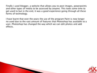 Finally i used blogger, a website that allows you to post images, powerpoints and other types of media to be accessed by anyone. This took some time to get used to but in the end, it was a good experience going through all these forms of technology.I have learnt that over the years the use of the program Paint is now longer no used due to the vast amount of features that Photoshop has available to a user. Photoshop has changed the way which we can edit photos and add effects.