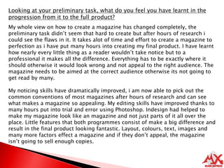 Looking at your preliminary task, what do you feel you have learnt in the progression from it to the full product?My whole view on how to create a magazine has changed completely, the preliminary task didn’t seem that hard to create but after hours of research i could see the flaws in it. It takes alot of time and effort to create a magazine to perfection as i have put many hours into creating my final product. I have learnt how nearly every little thing as a reader wouldn’t take notice but to a professional it makes all the difference. Everything has to be exactly where it should otherwise it would look wrong and not appeal to the right audience. The magazine needs to be aimed at the correct audience otherwise its not going to get read by many.My noticing skills have dramatically improved, i am now able to pick out the common conventions of most magazines after hours of research and can see what makes a magazine so appealing. My editing skills have improved thanks to many hours put into trial and error using Photoshop. Indesign had helped to make my magazine look like an magazine and not just parts of it all over the place. Little features that both programmes consist of make a big difference and result in the final product looking fantastic. Layout, colours, text, images and many more factors effect a magazine and if they don’t appeal, the magazine isn’t going to sell enough copies. 