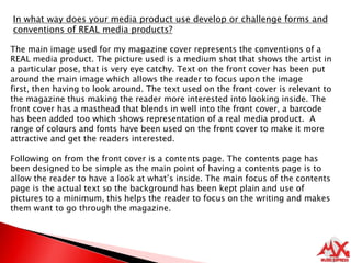 In what way does your media product use develop or challenge forms and conventions of REAL media products?The main image used for my magazine cover represents the conventions of a REAL media product. The picture used is a medium shot that shows the artist in a particular pose, that is very eye catchy. Text on the front cover has been put around the main image which allows the reader to focus upon the image first, then having to look around. The text used on the front cover is relevant to the magazine thus making the reader more interested into looking inside. The front cover has a masthead that blends in well into the front cover, a barcode has been added too which shows representation of a real media product.  A range of colours and fonts have been used on the front cover to make it more attractive and get the readers interested.Following on from the front cover is a contents page. The contents page has been designed to be simple as the main point of having a contents page is to allow the reader to have a look at what’s inside. The main focus of the contents page is the actual text so the background has been kept plain and use of pictures to a minimum, this helps the reader to focus on the writing and makes them want to go through the magazine. 