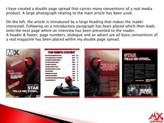I have created a double page spread that carries many conventions of a real media product. A large photograph relating to the main article has been used.On the left, the article is introduced by a large heading that makes the reader interested. Following on a introductory paragraph has been placed which then leads onto the next page where an interview has been presented to the reader.A header & footer, page numbers, dialogue and an advert are all basic conventions of a real magazine has been placed within my double page spread.