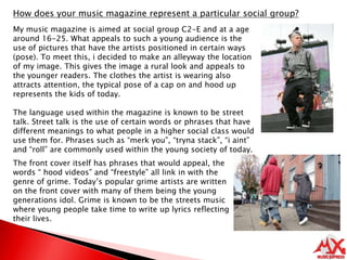How does your music magazine represent a particular social group?My music magazine is aimed at social group C2-E and at a age around 16-25. What appeals to such a young audience is the use of pictures that have the artists positioned in certain ways (pose). To meet this, i decided to make an alleyway the location of my image. This gives the image a rural look and appeals to the younger readers. The clothes the artist is wearing also attracts attention, the typical pose of a cap on and hood up represents the kids of today.  The language used within the magazine is known to be street talk. Street talk is the use of certain words or phrases that have different meanings to what people in a higher social class would use them for. Phrases such as “merk you”, “tryna stack”, “i aint” and “roll” are commonly used within the young society of today.The front cover itself has phrases that would appeal, the words “ hood videos” and “freestyle” all link in with the genre of grime. Today’s popular grime artists are written on the front cover with many of them being the young generations idol. Grime is known to be the streets music where young people take time to write up lyrics reflecting their lives.