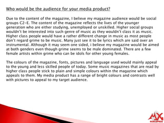 Who would be the audience for your media product?Due to the content of the magazine, I believe my magazine audience would be social groups C2-E. The content of the magazine reflects the lives of the younger generation who are either studying, unemployed or unskilled. Higher social groups wouldn’t be interested into such genre of music as they wouldn’t class it as music.  Higher class people would have a rather different change in music as most people don’t regard grime to be music. Many just see it to be lyrics which are said over an instrumental. Although it may seem one sided, i believe my magazine would be aimed at both genders even though grime seems to be male dominated. There are a few female artists within grime who can be idols for other young females. The colours of the magazine, fonts, pictures and language used would mainly appeal to the young and less skilled people of today. Some music magazines that are read by higher class people stick to plain and simple colours within the magazine which appeals to them. My media product has a range of bright colours and contrasts well with pictures to appeal to my target audience.