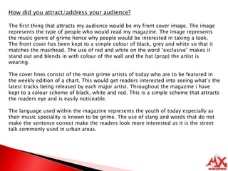 How did you attract/address your audience?The first thing that attracts my audience would be my front cover image. The image represents the type of people who would read my magazine. The image represents the music genre of grime hence why people would be interested in taking a look. The front cover has been kept to a simple colour of black, grey and white so that it matches the masthead. The use of red and white on the word “exclusive” makes it stand out and blends in with colour of the wall and the hat (prop) the artist is wearing. The cover lines consist of the main grime artists of today who are to be featured in the weekly edition of a chart. This would get readers interested into seeing what’s the latest tracks being released by each major artist. Throughout the magazine i have kept to a colour scheme of black, white and red. This is a simple scheme that attracts the readers eye and is easily noticeable. The language used within the magazine represents the youth of today especially as their music speciality is known to be grime. The use of slang and words that do not make the sentence correct make the readers look more interested as it is the street talk commonly used in urban areas.