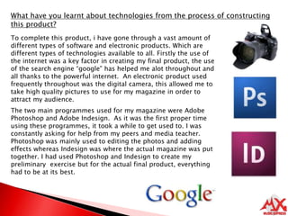 What have you learnt about technologies from the process of constructing this product?To complete this product, i have gone through a vast amount of different types of software and electronic products. Which are different types of technologies available to all. Firstly the use of the internet was a key factor in creating my final product, the use of the search engine “google” has helped me alot throughout and all thanks to the powerful internet.  An electronic product used frequently throughout was the digital camera, this allowed me to take high quality pictures to use for my magazine in order to attract my audience. The two main programmes used for my magazine were Adobe Photoshop and Adobe Indesign.  As it was the first proper time using these programmes, it took a while to get used to. I was constantly asking for help from my peers and media teacher. Photoshop was mainly used to editing the photos and adding effects whereas Indesign was where the actual magazine was put together. I had used Photoshop and Indesign to create my preliminary  exercise but for the actual final product, everything had to be at its best.