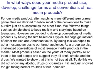 In what ways does your media product use, develop, challenge forms and conventions of real media products? For our media product, after watching many different teen drama genre films we decided to follow most of the conventions to make our film just as successful as the other films. We followed things such as simple shots to keep realism and storylines based on teenagers. However we decided to develop conventions of media products by having the film based on a typical teenage girl instead of either the rich and American youth. By doing this we hoped to get a message across to our target audience. As a group we also challenged conventions of most teenage media products in the market. Most products based on the youth of today portray all of them to be bad people and suggest they all drink, smoke and do drugs. We wanted to show that this is not true at all. To do this we did not show any alcohol, drugs or cigarettes in it, and just showed the girl facing normal troubles of her  home life. 