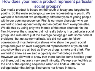 How does your media product represent particular social groups? Our media product is based on the youth of today and targeted to youths. So the main social group we are representing is youth. We wanted to represent two completely different types of young people within our opening sequence. First is our main character who we wanted to come appear lonely and an outcast from everyone else. We did this by using only two friends of the main character in the film. However the character did not really belong in a particular social group, she was more just the average college girl with some normal problems, but not so normal luck. We did not want to follow convention of most television shows who show the youth social group and give an over exaggerated representation of youth and also show they are all bad as they do drugs, smoke and drink. We wanted to show as we said a typically normal college student. However we did want to show that there can be some horrible youth out there, but they are a very small minority. We represented this at the end of the opening sequence when she finds a letter in her college locker that brings Siobhan to her knees in tears. 