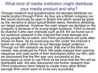 What kind of media institution might distribute your media product and why? Through research and questionnaires we decided distribute our media product through Film4. As they are a British company our film would obviously be seen in Britain first which would be good as the narrative is about typical British teens, therefore attracting our target audience. However the main reason we decided on the company is because of its young target audience. Film4 is owned by channel 4 who own channels such as E4. E4 we found out in our audience research is the channel that most teenage and young people like to watch, and Film4 productions are quite often shown on there. So by producing our film under the channel 4 brand we can get it shown to our teenage target audience. Through our film research we found  that one of the films we viewed  was produced by Film4. We really enjoyed their opening sequence and used some of their techniques within our film; also we discovered that the film was very successful so this encouraged us more to use Film4 as we know that the film will be distributed well. We also discovered into further research that Film4 productions have helped to create many other British teenage films which went on to be very successful. 