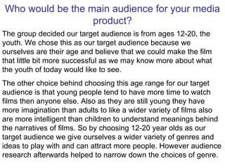 Who would be the main audience for your media product? The group decided our target audience is from ages 12-20, the youth. We chose this as our target audience because we ourselves are their age and believe that we could make the film that little bit more successful as we may know more about what the youth of today would like to see.  The other choice behind choosing this age range for our target audience is that young people tend to have more time to watch films then anyone else. Also as they are still young they have more imagination than adults to like a wider variety of films also are more intelligent than children to understand meanings behind the narratives of films. So by choosing 12-20 year olds as our target audience we give ourselves a wider variety of genres and ideas to play with and can attract more people. However audience research afterwards helped to narrow down the choices of genre. 