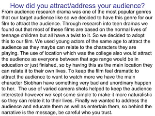 How did you attract/address your audience? From audience research drama was one of the most popular genres that our target audience like so we decided to have this genre for our film to attract the audience. Through research into teen dramas we found out that most of these films are based on the normal lives of teenage children but all have a twist to it. So we decided to adopt this to our film. We used young actors of the same age to attract the audience as they maybe can relate to the characters they are playing. The use of location which was the college also would attract the audience as everyone between that age range would be in education or just finished, so by having this as the main location they can relate it to their own lives. To keep the film feel dramatic to attract the audience to want to watch more we have the main character Siobhan have something very bad and unordinary happen to her.  The use of varied camera shots helped to keep the audience interested however we kept some simple to make it more naturalistic so they can relate it to their lives. Finally we wanted to address the audience and educate them as well as entertain them, so behind the narrative is the message, be careful who you trust. 