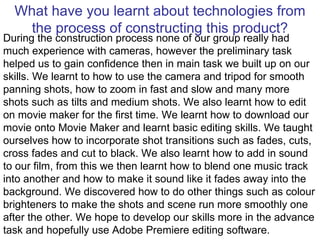 What have you learnt about technologies from the process of constructing this product? During the construction process none of our group really had much experience with cameras, however the preliminary task helped us to gain confidence then in main task we built up on our skills. We learnt to how to use the camera and tripod for smooth panning shots, how to zoom in fast and slow and many more shots such as tilts and medium shots. We also learnt how to edit on movie maker for the first time. We learnt how to download our movie onto Movie Maker and learnt basic editing skills. We taught ourselves how to incorporate shot transitions such as fades, cuts, cross fades and cut to black. We also learnt how to add in sound to our film, from this we then learnt how to blend one music track into another and how to make it sound like it fades away into the background. We discovered how to do other things such as colour brighteners to make the shots and scene run more smoothly one after the other. We hope to develop our skills more in the advance task and hopefully use Adobe Premiere editing software. 