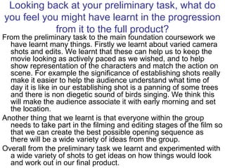 Looking back at your preliminary task, what do you feel you might have learnt in the progression from it to the full product? From the preliminary task to the main foundation coursework we have learnt many things. Firstly we learnt about varied camera shots and edits. We learnt that these can help us to keep the movie looking as actively paced as we wished, and to help show representation of the characters and match the action on scene. For example the significance of establishing shots really make it easier to help the audience understand what time of day it is like in our establishing shot is a panning of some trees and there is non diegetic sound of birds singing. We think this will make the audience associate it with early morning and set the location. Another thing that we learnt is that everyone within the group needs to take part in the filming and editing stages of the film so that we can create the best possible opening sequence as there will be a wide variety of ideas from the group. Overall from the preliminary task we learnt and experimented with a wide variety of shots to get ideas on how things would look and work out in our final product. 