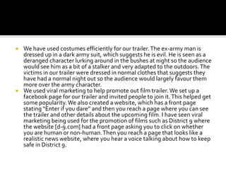 We have used costumes efficiently for our trailer. The ex-army man is dressed up in a dark army suit, which suggests he is evil. He is seen as a deranged character lurking around in the bushes at night so the audience would see him as a bit of a stalker and very adapted to the outdoors. The victims in our trailer were dressed in normal clothes that suggests they have had a normal night out so the audience would largely favour them more over the army character. We used viral marketing to help promote out film trailer. We set up a facebook page for our trailer and invited people to join it. This helped get some popularity. We also created a website, which has a front page stating “Enter if you dare” and then you reach a page where you can see the trailer and other details about the upcoming film. I have seen viral marketing being used for the promotion of films such as District 9 where the website [d-9.com] had a front page asking you to click on whether you are human or non-human. Then you reach a page that looks like a realistic news website, where you hear a voice talking about how to keep safe in District 9.