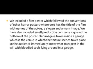 We included a film poster which followed the conventions of other horror posters where ours has the title of the film with names of the actors, a slogan and a main image. We have also included small production company logo’s at the bottom of the poster. Our image is taken inside a garage which is the venue in which the torture scenes takes place so the audience immediately know what to expect in the will with bloodied tools lying around in a garage.