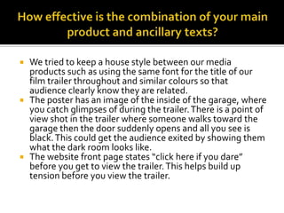How effective is the combination of your main product and ancillary texts?We tried to keep a house style between our media products such as using the same font for the title of our film trailer throughout and similar colours so that audience clearly know they are related. The poster has an image of the inside of the garage, where you catch glimpses of during the trailer. There is a point of view shot in the trailer where someone walks toward the garage then the door suddenly opens and all you see is black. This could get the audience exited by showing them what the dark room looks like. The website front page states “click here if you dare” before you get to view the trailer. This helps build up tension before you view the trailer. 