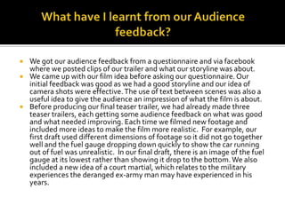 What have I learnt from our Audience feedback?We got our audience feedback from a questionnaire and via facebook where we posted clips of our trailer and what our storyline was about.We came up with our film idea before asking our questionnaire. Our initial feedback was good as we had a good storyline and our idea of camera shots were effective. The use of text between scenes was also a useful idea to give the audience an impression of what the film is about.Before producing our final teaser trailer, we had already made three teaser trailers, each getting some audience feedback on what was good and what needed improving. Each time we filmed new footage and included more ideas to make the film more realistic. For example, our first draft used different dimensions of footage so it did not go together well and the fuel gauge dropping down quickly to show the car running out of fuel was unrealistic.  In our final draft, there is an image of the fuel gauge at its lowest rather than showing it drop to the bottom. We also included a new idea of a court martial, which relates to the military experiences the deranged ex-army man may have experienced in his years. 