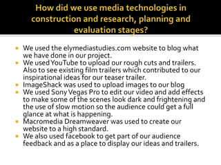 How did we use media technologies in construction and research, planning and evaluation stages?We used the elymediastudies.com website to blog what we have done in our project.We used YouTube to upload our rough cuts and trailers. Also to see existing film trailers which contributed to our inspirational ideas for our teaser trailer.ImageShack was used to upload images to our blog We used Sony Vegas Pro to edit our video and add effects to make some of the scenes look dark and frightening and the use of slow motion so the audience could get a full glance at what is happening.Macromedia Dreamweaver was used to create our website to a high standard. We also used facebook to get part of our audience feedback and as a place to display our ideas and trailers.