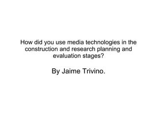 How did you use media technologies in the construction and research planning and evaluation stages? By Jaime Trivino. 