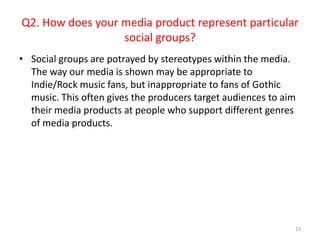 Social groups are potrayed by stereotypes within the media. The way our media is shown may be appropriate to Indie/Rock music fans, but inappropriate to fans of Gothic music. This often gives the producers target audiences to aim their media products at people who support different genres of media products.13Q2. How does your media product represent particular social groups?
