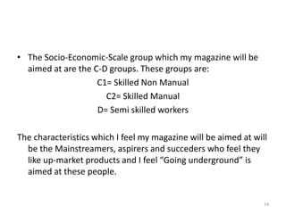 The Socio-Economic-Scale group which my magazine will be aimed at are the C-D groups. These groups are:C1= Skilled Non ManualC2= Skilled ManualD= Semi skilled workers The characteristics which I feel my magazine will be aimed at will be the Mainstreamers, aspirers and succeders who feel they like up-market products and I feel “Going underground” is aimed at these people.14