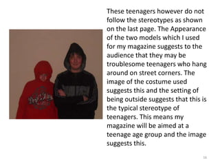 16These teenagers however do not follow the stereotypes as shown on the last page. The Appearance of the two models which I used for my magazine suggests to the audience that they may be troublesome teenagers who hang around on street corners. The image of the costume used suggests this and the setting of being outside suggests that this is the typical stereotype of teenagers. This means my magazine will be aimed at a teenage age group and the image suggests this.