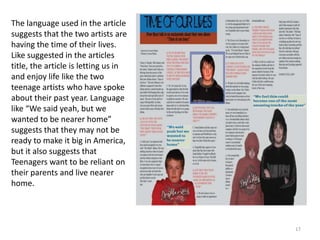 17The language used in the article suggests that the two artists are having the time of their lives. Like suggested in the articles title, the article is letting us in and enjoy life like the two teenage artists who have spoke about their past year. Language like “We said yeah, but we wanted to be nearer home” suggests that they may not be ready to make it big in America, but it also suggests that Teenagers want to be reliant on their parents and live nearer home.