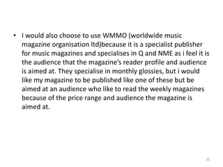 I would also choose to use WMMO (worldwide music magazine organisation ltd)because it is a specialist publisher for music magazines and specialises in Q and NME as i feel it is the audience that the magazine’s reader profile and audience is aimed at. They specialise in monthly glossies, but i would like my magazine to be published like one of these but be aimed at an audience who like to read the weekly magazines because of the price range and audience the magazine is aimed at.20