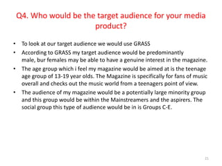 Q4. Who would be the target audience for your media product?To look at our target audience we would use GRASSAccording to GRASS my target audience would be predominantly male, bur females may be able to have a genuine interest in the magazine.The age group which i feel my magazine would be aimed at is the teenage age group of 13-19 year olds. The Magazine is specifically for fans of music overall and checks out the music world from a teenagers point of view. The audience of my magazine would be a potentially large minority group and this group would be within the Mainstreamers and the aspirers. The social group this type of audience would be in is Groups C-E.21