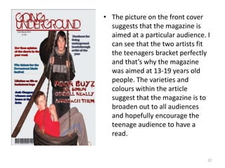 The picture on the front cover suggests that the magazine is aimed at a particular audience. I can see that the two artists fit the teenagers bracket perfectly and that’s why the magazine was aimed at 13-19 years old people. The varieties and colours within the article suggest that the magazine is to broaden out to all audiences and hopefully encourage the teenage audience to have a read.22