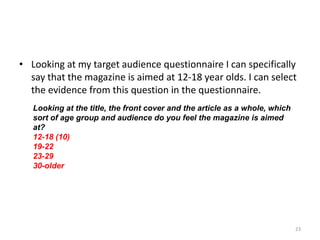 Looking at my target audience questionnaire I can specifically say that the magazine is aimed at 12-18 year olds. I can select the evidence from this question in the questionnaire.23Looking at the title, the front cover and the article as a whole, which sort of age group and audience do you feel the magazine is aimed at?12-18 (10)19-2223-2930-older