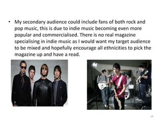 My secondary audience could include fans of both rock and pop music, this is due to indie music becoming even more popular and commercialised. There is no real magazine specialising in indie music as I would want my target audience to be mixed and hopefully encourage all ethnicities to pick the magazine up and have a read.24