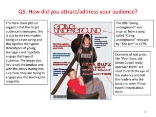Q5. How did you attract/address your audience?25The main cover picture suggests that the target audience is teenagers, this is due to the two models being on a tyre swing and this signifies the typical stereotypes of young teenagers and hopefully engage that type of audience. The image also has to sell the product and with the artists staring into a camera, they are trying to engage you into reading the magazine.The title “Going underground” was inspired from a song called “Going underground” released by “The Jam” in 1979. Examples of text grabs like “Poor Boys, did Simon Cowell really approach them” are used to catch the eye of the audience and tell the readers who the band are, even if they haven’t heard about them.