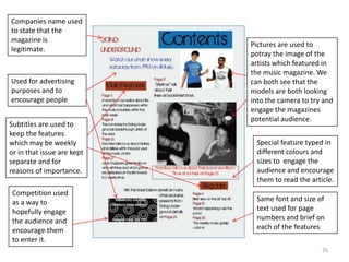 26Companies name used to state that the magazine is legitimate.Pictures are used to potray the image of the artists which featured in the music magazine. We can both see that the models are both looking into the camera to try and engage the magazines potential audience.Used for advertising purposes and to encourage peopleSubtitles are used to keep the features  which may be weekly or in that issue are kept separate and for reasons of importance.Special feature typed in different colours and sizes to  engage the audience and encourage them to read the article.Competition used as a way to hopefully engage the audience and encourage them to enter it.Same font and size of text used for page  numbers and brief on each of the features