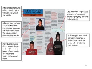 27Different background colours used for the titles placed within the article Captions used to pick out key parts of the article and to signify key phrases to the reader.Difference of colours between text and question throughout the interview to tell the reader a new question has started.Main snapshot of band from an ECU range to show a picture of the group who are being interviewed.Individual pictures (ECU camera shots) used to create the layout of the article and have text scrunched around them.