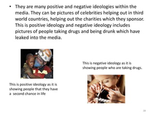 They are many positive and negative ideologies within the media. They can be pictures of celebrities helping out in third world countries, helping out the charities which they sponsor. This is positive ideology and negative ideology includes pictures of people taking drugs and being drunk which have leaked into the media.28This is negative ideology as it is showing people who are taking drugs.This is positive ideology as it is showing people that they have a  second chance in life