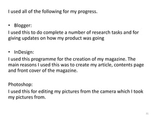 I used all of the following for my progress.Blogger: I used this to do complete a number of research tasks and for giving updates on how my product was goingInDesign:I used this programme for the creation of my magazine. The main reasons I used this was to create my article, contents page and front cover of the magazine. Photoshop:I used this for editing my pictures from the camera which I took my pictures from.31