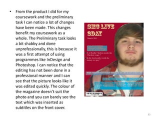 33From the product I did for my coursework and the preliminary task I can notice a lot of changes have been made. This changes benefit my coursework as a whole. The Preliminary task looks a bit shabby and done unprofessionally, this is because it was a first attempt of using programmes like InDesign and Photoshop. I can notice that the editing has not been done in a professional manner and I can see that the picture looks like it was edited quickly. The colour of the magazine doesn’t suit the photo and you can barely see the text which was inserted as subtitles on the front cover.