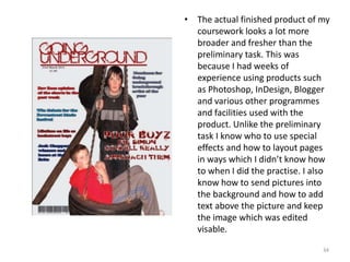 The actual finished product of my coursework looks a lot more broader and fresher than the preliminary task. This was because I had weeks of experience using products such as Photoshop, InDesign, Blogger and various other programmes and facilities used with the product. Unlike the preliminary task I know who to use special effects and how to layout pages in ways which I didn’t know how to when I did the practise. I also know how to send pictures into the background and how to add text above the picture and keep the image which was edited visable.34