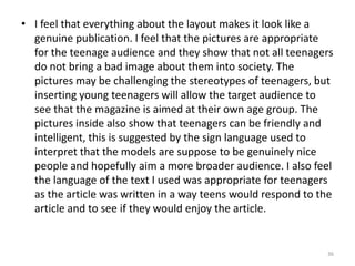 36I feel that everything about the layout makes it look like a genuine publication. I feel that the pictures are appropriate for the teenage audience and they show that not all teenagers do not bring a bad image about them into society. The pictures may be challenging the stereotypes of teenagers, but inserting young teenagers will allow the target audience to see that the magazine is aimed at their own age group. The pictures inside also show that teenagers can be friendly and intelligent, this is suggested by the sign language used to interpret that the models are suppose to be genuinely nice people and hopefully aim a more broader audience. I also feel the language of the text I used was appropriate for teenagers as the article was written in a way teens would respond to the article and to see if they would enjoy the article.