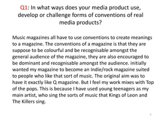 Q1: In what ways does your media product use, develop or challenge forms of conventions of real media products?6Music magazines all have to use conventions to create meanings to a magazine. The conventions of a magazine is that they are suppose to be colourful and be recognisable amongst the general audience of the magazine, they are also encouraged to be dominant and recognisable amongst the audience. initially wanted my magazine to become an Indie/rock magazine suited to people who like that sort of music. The original aim was to have it exactly like Q magazine. But I feel my work mixes with Top of the pops. This is because I have used young teenagers as my main artist, who sing the sorts of music that Kings of Leon and The Killers sing.
