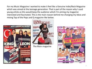 7For my Music Magazine I wanted to make it feel like a Genuine Indie/Rock Magazine which was aimed at the teenage generation. That is part of the reason why I used young artists as this would keep the audience which I’m aiming my magazine interested and fascinated. This is the main reason behind me changing my ideas and mixing Top of the Pops and Q magazine like below.The Main magazine